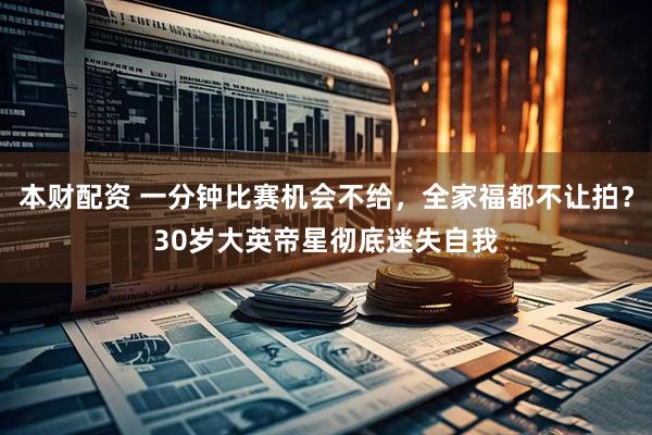 本财配资 一分钟比赛机会不给，全家福都不让拍？30岁大英帝星彻底迷失自我