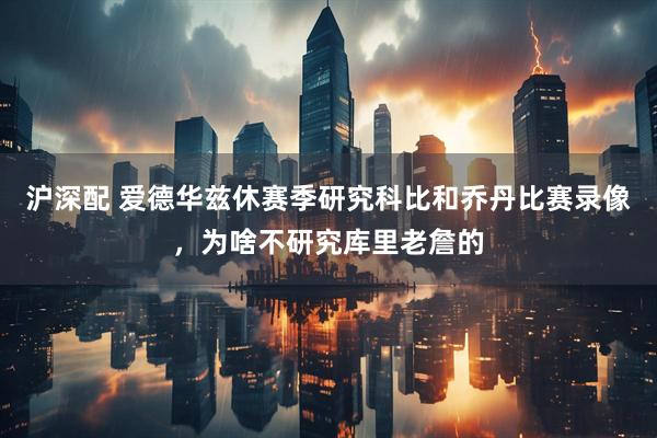 沪深配 爱德华兹休赛季研究科比和乔丹比赛录像，为啥不研究库里老詹的