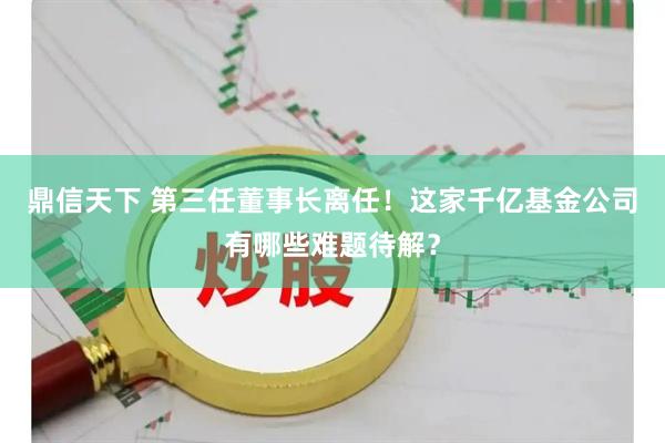 鼎信天下 第三任董事长离任！这家千亿基金公司有哪些难题待解？