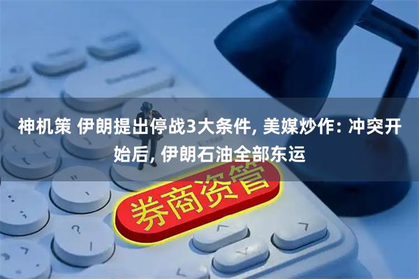 神机策 伊朗提出停战3大条件, 美媒炒作: 冲突开始后, 伊朗石油全部东运