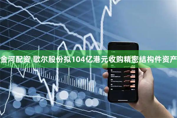 金河配资 歌尔股份拟104亿港元收购精密结构件资产