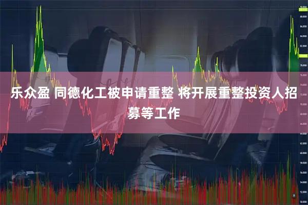 乐众盈 同德化工被申请重整 将开展重整投资人招募等工作