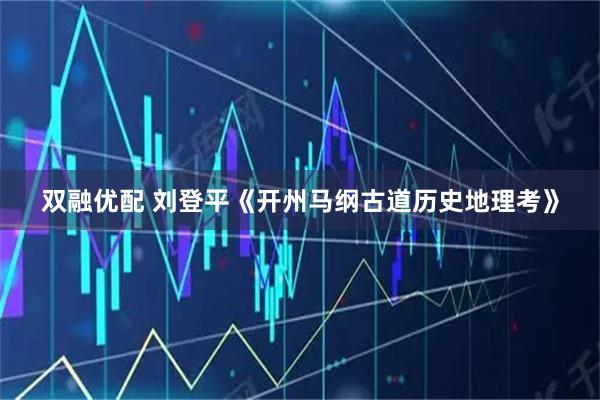 双融优配 刘登平《开州马纲古道历史地理考》