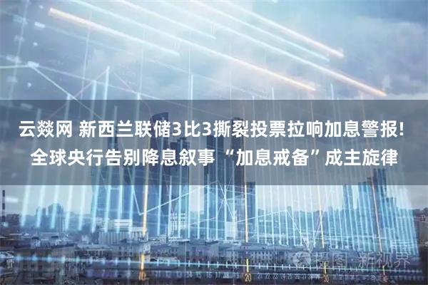 云燚网 新西兰联储3比3撕裂投票拉响加息警报! 全球央行告别降息叙事 “加息戒备”成主旋律