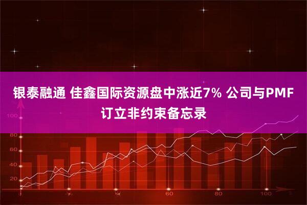 银泰融通 佳鑫国际资源盘中涨近7% 公司与PMF订立非约束备忘录