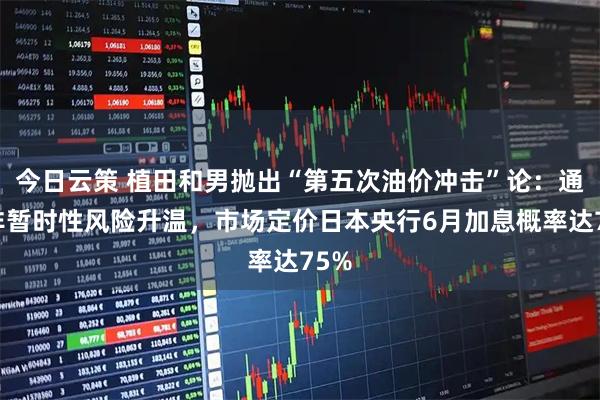 今日云策 植田和男抛出“第五次油价冲击”论：通胀非暂时性风险升温，市场定价日本央行6月加息概率达75%