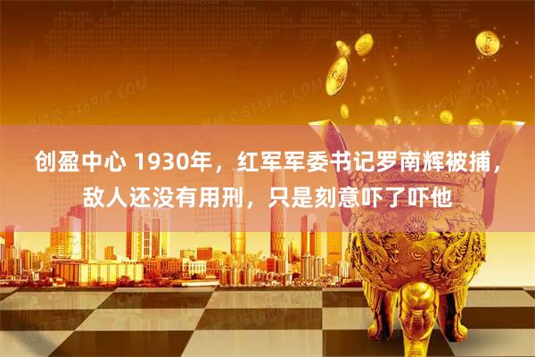 创盈中心 1930年，红军军委书记罗南辉被捕，敌人还没有用刑，只是刻意吓了吓他