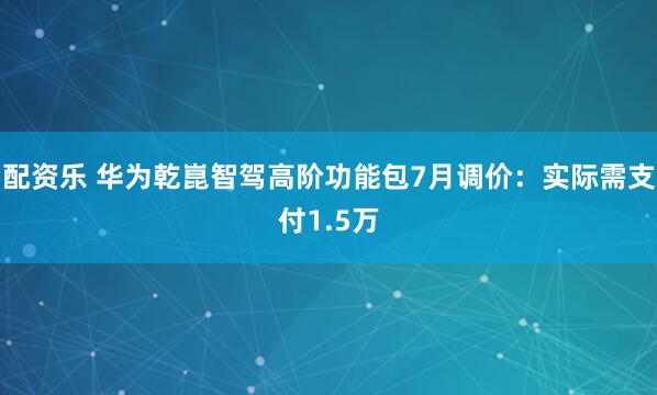 配资乐 华为乾崑智驾高阶功能包7月调价：实际需支付1.5万