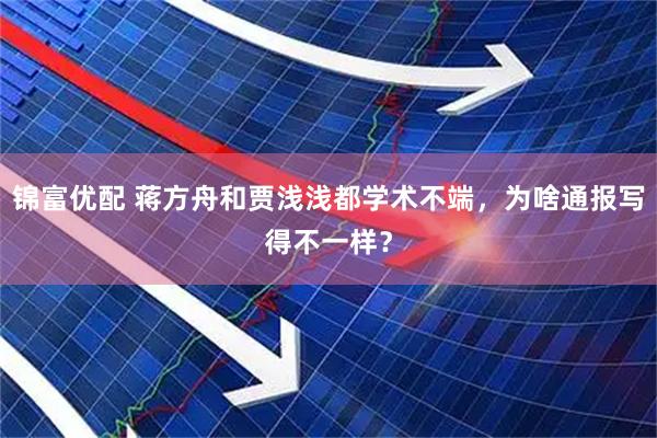 锦富优配 蒋方舟和贾浅浅都学术不端，为啥通报写得不一样？