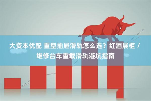 大资本优配 重型抽屉滑轨怎么选？红酒展柜 / 维修台车重载滑轨避坑指南