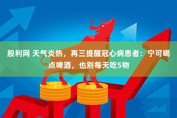 股利网 天气炎热，再三提醒冠心病患者：宁可喝点啤酒，也别每天吃5物