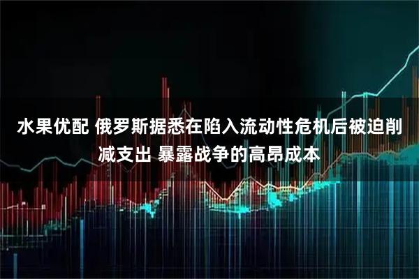 水果优配 俄罗斯据悉在陷入流动性危机后被迫削减支出 暴露战争的高昂成本