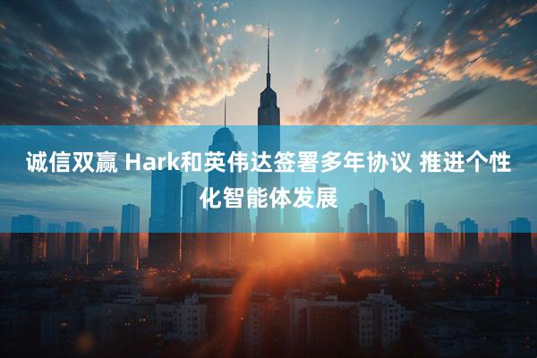诚信双赢 Hark和英伟达签署多年协议 推进个性化智能体发展